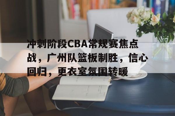 lol攻略-冲刺阶段CBA常规赛焦点战，广州队篮板制胜，信心回归，更衣室氛围转暖的简单介绍