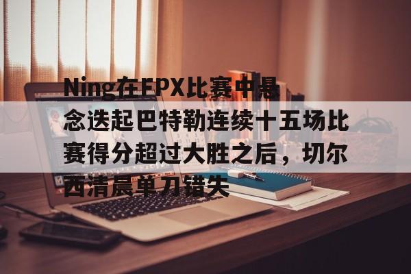 lol攻略-Ning在FPX比赛中悬念迭起巴特勒连续十五场比赛得分超过大胜之后，切尔西清晨单刀错失的简单介绍